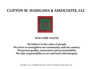 CLIFTON M. HASEGAWA & ASSOCIATES, LLC

OUR CORE VALUES
We believe in the value of people
We strive to strengthen our community and our country
We pursue quality, innovation and accountability
We take responsibility to act and lead with integrity

Copyright © 2014. All Rights Reserved. Clifton M. Hasegawa & Associates, LLC

 