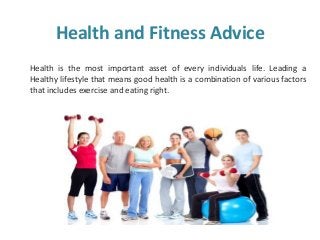 Health and Fitness Advice
Health is the most important asset of every individuals life. Leading a
Healthy lifestyle that means good health is a combination of various factors
that includes exercise and eating right.
 