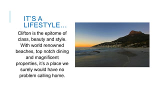 IT’S A
LIFESTYLE…
Clifton is the epitome of
class, beauty and style.
With world renowned
beaches, top notch dining
and magnificent
properties, it’s a place we
surely would have no
problem calling home.

 