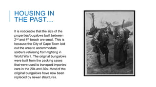 HOUSING IN
THE PAST…
It is noticeable that the size of the
properties/bugalows built between
2nd and 4th beach are small. This is
because the City of Cape Town laid
out the area to accommodate
soldiers returning from fighting in
World War I. The original bungalows
were built from the packing cases
that were used to transport imported
cars in the 20s and 30s. Most of the
original bungalows have now been
replaced by newer structures.

 
