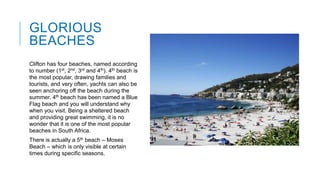 GLORIOUS
BEACHES
Clifton has four beaches, named according
to number (1st, 2nd, 3rd and 4th). 4th beach is
the most popular, drawing families and
tourists, and very often, yachts can also be
seen anchoring off the beach during the
summer. 4th beach has been named a Blue
Flag beach and you will understand why
when you visit. Being a sheltered beach
and providing great swimming, it is no
wonder that it is one of the most popular
beaches in South Africa.
There is actually a 5th beach – Moses
Beach – which is only visible at certain
times during specific seasons.

 
