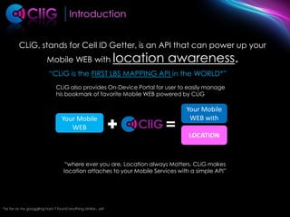 IntroductionCLiG, stands for Cell ID Getter, is an API that can power up your Mobile WEB with location awareness. “CLiG is the FIRST LBS MAPPING API in the WORLD*”CLiG also provides On-Device Portal for user to easily manage his bookmark of favorite Mobile WEB powered by CLiGYour Mobile WEB withYour Mobile WEBLOCATION“where ever you are, Location always Matters. CLiG makes location attaches to your Mobile Services with a simple API”*as far as my googgling hasn’t found anything similar.. yet