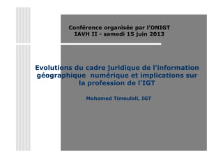 Evolutions du cadre juridique de l'information
géographique numérique et implications sur
la profession de l'IGT
Mohamed Timoulali, IGT
Conférence organisée par l’ONIGT
IAVH II - samedi 15 juin 2013
 