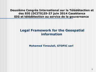 Legal Framework for the Geospatial
information
Mohamed Timoulali, GTOPIC sarl
Deuxième Congrès International sur la Télédétection et
des SIG (DCITS)25-27 juin 2014 Casablanca
SIG et télédétection au service de la gouvernance
1
 