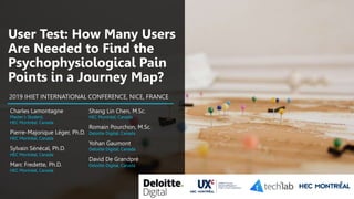 11
User Test: How Many Users
Are Needed to Find the
Psychophysiological Pain
Points in a Journey Map?
Charles Lamontagne
Master’s Student,
HEC Montréal, Canada
Pierre-Majorique Léger, Ph.D.
HEC Montréal, Canada
Sylvain Sénécal, Ph.D.
HEC Montréal, Canada
Marc Fredette, Ph.D.
HEC Montréal, Canada
2019 IHIET INTERNATIONAL CONFERENCE, NICE, FRANCE
Shang Lin Chen, M.Sc.
HEC Montréal, Canada
Romain Pourchon, M.Sc.
Deloitte Digital, Canada
Yohan Gaumont
Deloitte Digital, Canada
David De Grandpré
Deloitte Digital, Canada
 