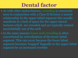 Dental factor
 As with other malocclusions, crowding is commonly

seen in conjunction with a Class II division 2 incisor
relationship In the upper labial segment this usually
manifests in a lack of space for the upper lateral
incisors which are crowded and are typically rotated
mesiolabially out of the arch
 In the same manner lower arch crowding is often
exacerbated by retroclination of the lower labial
segment. This can occur because the lower labial
segment becomes 'trapped' lingually to the upper labial
segment by an increased overbite

 