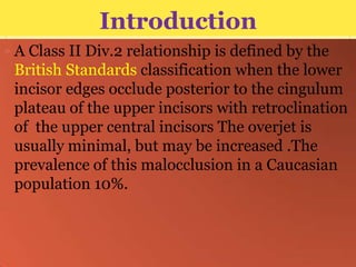 Introduction
 A Class II Div.2 relationship is defined by the

British Standards classification when the lower
incisor edges occlude posterior to the cingulum
plateau of the upper incisors with retroclination
of the upper central incisors The overjet is
usually minimal, but may be increased .The
prevalence of this malocclusion in a Caucasian
population 10%.

 