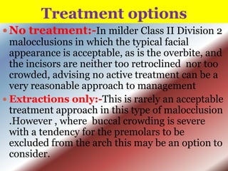 Treatment options
 No treatment:-In milder Class II Division 2
malocclusions in which the typical facial
appearance is acceptable, as is the overbite, and
the incisors are neither too retroclined nor too
crowded, advising no active treatment can be a
very reasonable approach to management
 Extractions only:-This is rarely an acceptable
treatment approach in this type of malocclusion
.However , where buccal crowding is severe
with a tendency for the premolars to be
excluded from the arch this may be an option to
consider.

 
