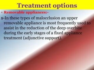 Treatment options
 Removable appliances:-

1-In these types of malocclusion an upper
removable appliance is most frequently used to
assist in the reduction of the deep overbite
during the early stages of a fixed appliance
treatment (adjunctive support).

 