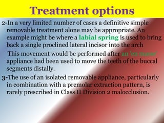 Treatment options
2-In a very limited number of cases a definitive simple
removable treatment alone may be appropriate. An
example might be where a labial spring is used to bring
back a single proclined lateral incisor into the arch
This movement would be performed after an 'en masse'
appliance had been used to move the teeth of the buccal
segments distally.
3-The use of an isolated removable appliance, particularly
in combination with a premolar extraction pattern, is
rarely prescribed in Class II Division 2 malocclusion.

 