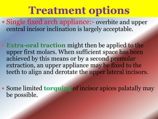 Treatment options
 Single fixed arch appliance:- overbite and upper
central incisor inclination is largely acceptable.
 Extra-oral traction might then be applied to the

upper first molars. When sufficient space has been
achieved by this means or by a second premolar
extraction, an upper appliance may be fixed to the
teeth to align and derotate the upper lateral incisors.

 Some limited torquing of incisor apices palatally may

be possible.

 