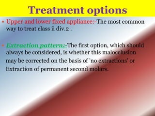 Treatment options
 Upper and lower fixed appliance:-The most common

way to treat class ii div.2 .
 Extraction pattern:-The first option, which should

always be considered, is whether this malocclusion
may be corrected on the basis of 'no extractions' or
Extraction of permanent second molars.

 