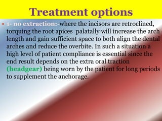 Treatment options
 1- no extraction:-where the incisors

are retroclined,
torquing the root apices palatally will increase the arch
length and gain sufficient space to both align the dental
arches and reduce the overbite. In such a situation a
high level of patient compliance is essential since the
end result depends on the extra oral traction
(headgear) being worn by the patient for long periods
to supplement the anchorage.

 