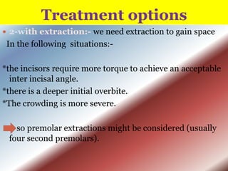 Treatment options
 2-with extraction:- we need extraction to gain space

In the following situations:*the incisors require more torque to achieve an acceptable
inter incisal angle.
*there is a deeper initial overbite.
*The crowding is more severe.

so premolar extractions might be considered (usually
four second premolars).

 