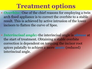 Treatment options
 Overbite:-One of the chief reasons for employing a twin

arch fixed appliance is to correct the overbite to a stable
result. This is achieved by active intrusion of the lower
incisors to flatten the curve of Spee.
 Interincisal angle:-the interincisal angle is obtuse at

the start of treatment. Obtaining a stable overbite
correction is dependent on torquing the incisor root
apices palatally to achieve a more acute (reduced)
interincisal angle.

 
