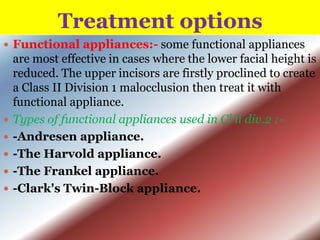 Treatment options
 Functional appliances:- some functional appliances








are most effective in cases where the lower facial height is
reduced. The upper incisors are firstly proclined to create
a Class II Division 1 malocclusion then treat it with
functional appliance.
Types of functional appliances used in Cl ii div.2 :-Andresen appliance.
-The Harvold appliance.
-The Frankel appliance.
-Clark's Twin-Block appliance.

 