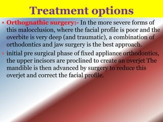 Treatment options
 Orthognathic surgery:- In the more severe forms of

this malocclusion, where the facial profile is poor and the
overbite is very deep (and traumatic), a combination of
orthodontics and jaw surgery is the best approach.
 initial pre surgical phase of fixed appliance orthodontics,
the upper incisors are proclined to create an overjet The
mandible is then advanced by surgery to reduce this
overjet and correct the facial profile.

 