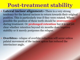 Post-treatment stability
 Lateral incisor alignment:- There is a very strong
tendency for the lateral incisors to return towards their original
position. This is particularly true if they were rotated. Where
possible the position of these teeth should be overcorrected
during treatment. Or prolonged retention but it is not yet
clear whether retention beyond six months does improve
stability or it merely postpones the relapse.
 Overbites:- relapse of overbite reduction will occur unless

palatal movement of the incisor apices has reduced the
interincisor angle.

 