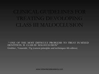 CLINICAL GUIDELINES FOR
TREATING DEVOLOPING
CLASS III MALOCCLUSION
“ ONE OF THE MOST DIFFICULT PROBLEMS TO TREAT IN MIXED
DENTITION IS CLASS III MALOCCLUSION”
Grabber , Vanarsdal , Vig (current principles and techiniques 4th edition)

www.indiandentalacademy.com

 