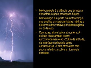 • Meteorologia é a ciência que estuda a
atmosfera e seus processos físicos.
• Climatologia é a parte da meteorologia
que analisa as características médias e
extremas das variáveis meteorológicas
ou do tempo.
• Camadas:: alta e baixa atmosfera. A
divisão entre ambas ocorre
aproximadamente aos 20km de altitude,
na interface conhecida como
estratopausa. A alta atmosfera tem
pouca influência sobre a hidrologia
terrestre.
 
