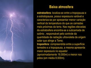 Baixa atmosfera
estratosfera: localiza-se entre a tropopausa e
a estratopausa, possui espessura variável e
caracteriza-se por apresentar menor variação
vertical da temperatura do que as camadas
mais próximas da terra. Nas regiões elevadas
da estratosfera encontra-se a subcamada de
ozônio , responsável pelo controle da
quantidade de radiação ultravioleta de origem
solar que atinge a Terra;
troposfera: compreendida entre a superfície
terrestre e a tropopausa, a mesma apresenta
maior espessura no equador
(aproximadamente 16.000m) e menor nos
pólos (em média 8.000m).
 