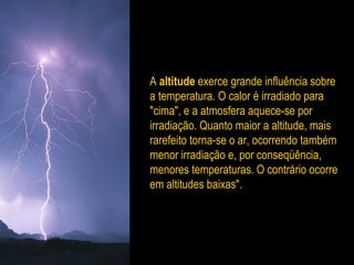 A altitude exerce grande influência sobre
a temperatura. O calor é irradiado para
"cima", e a atmosfera aquece-se por
irradiação. Quanto maior a altitude, mais
rarefeito torna-se o ar, ocorrendo também
menor irradiação e, por conseqüência,
menores temperaturas. O contrário ocorre
em altitudes baixas".
 