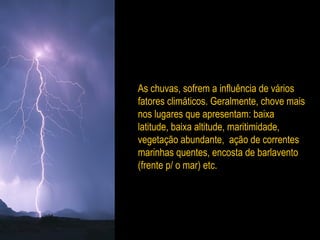 As chuvas, sofrem a influência de vários
fatores climáticos. Geralmente, chove mais
nos lugares que apresentam: baixa
latitude, baixa altitude, maritimidade,
vegetação abundante, ação de correntes
marinhas quentes, encosta de barlavento
(frente p/ o mar) etc.
 