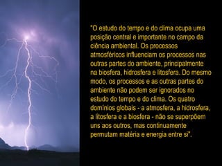 "O estudo do tempo e do clima ocupa uma
posição central e importante no campo da
ciência ambiental. Os processos
atmosféricos influenciam os processos nas
outras partes do ambiente, principalmente
na biosfera, hidrosfera e litosfera. Do mesmo
modo, os processos e as outras partes do
ambiente não podem ser ignorados no
estudo do tempo e do clima. Os quatro
domínios globais - a atmosfera, a hidrosfera,
a litosfera e a biosfera - não se superpõem
uns aos outros, mas continuamente
permutam matéria e energia entre si".
 