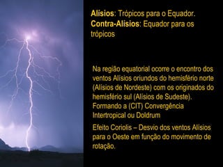 Alísios: Trópicos para o Equador.
Contra-Alísios: Equador para os
trópicos
Na região equatorial ocorre o encontro dos
ventos Alísios oriundos do hemisfério norte
(Alísios de Nordeste) com os originados do
hemisfério sul (Alísios de Sudeste).
Formando a (CIT) Convergência
Intertropical ou Doldrum
Efeito Coriolis – Desvio dos ventos Alísios
para o Oeste em função do movimento de
rotação.
 