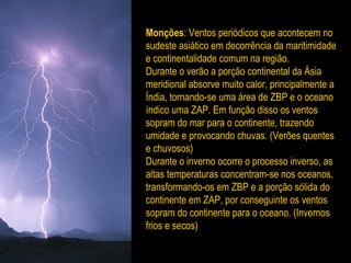 Monções: Ventos periódicos que acontecem no
sudeste asiático em decorrência da maritimidade
e continentalidade comum na região.
Durante o verão a porção continental da Ásia
meridional absorve muito calor, principalmente a
Índia, tornando-se uma área de ZBP e o oceano
índico uma ZAP. Em função disso os ventos
sopram do mar para o continente, trazendo
umidade e provocando chuvas. (Verões quentes
e chuvosos)
Durante o inverno ocorre o processo inverso, as
altas temperaturas concentram-se nos oceanos,
transformando-os em ZBP e a porção sólida do
continente em ZAP, por conseguinte os ventos
sopram do continente para o oceano. (Invernos
frios e secos)
 