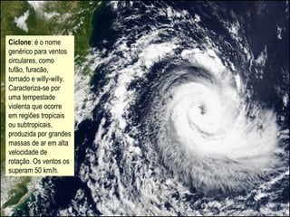 Ciclone: é o nome
genérico para ventos
circulares, como
tufão, furacão,
tornado e willy-willy.
Caracteriza-se por
uma tempestade
violenta que ocorre
em regiões tropicais
ou subtropicais,
produzida por grandes
massas de ar em alta
velocidade de
rotação. Os ventos os
superam 50 km/h.
 