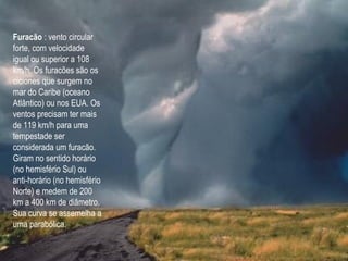 Furacão : vento circular
forte, com velocidade
igual ou superior a 108
km/h. Os furacões são os
ciclones que surgem no
mar do Caribe (oceano
Atlântico) ou nos EUA. Os
ventos precisam ter mais
de 119 km/h para uma
tempestade ser
considerada um furacão.
Giram no sentido horário
(no hemisfério Sul) ou
anti-horário (no hemisfério
Norte) e medem de 200
km a 400 km de diâmetro.
Sua curva se assemelha a
uma parabólica.
 