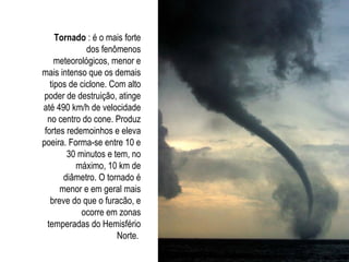 Tornado : é o mais forte
dos fenômenos
meteorológicos, menor e
mais intenso que os demais
tipos de ciclone. Com alto
poder de destruição, atinge
até 490 km/h de velocidade
no centro do cone. Produz
fortes redemoinhos e eleva
poeira. Forma-se entre 10 e
30 minutos e tem, no
máximo, 10 km de
diâmetro. O tornado é
menor e em geral mais
breve do que o furacão, e
ocorre em zonas
temperadas do Hemisfério
Norte.
 