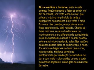 Brisa marítima e terrestre Junto à costa
começa freqüentemente a fazer-se sentir, no
fim da manhã, um vento vindo do mar, que
atinge o máximo no princípio da tarde e
desaparece ao anoitecer. Este vento é mais
forte nos dias quentes, mas pode ser mais
fraco quando o céu está nublado. Chama-se
brisa marítima. A causa fundamental do
movimento do ar é a diferença de aquecimento
entre as superfícies da terra e do mar quando
sobre elas incide a radiação solar. Nas regiões
costeiras podem fazer-se sentir brisas, à noite.
Estas brisas dirigem-se de terra para o mar,
nas camadas inferiores devido ao
arrefecimento por irradiação da superfície de
terra com muito maior rapidez do que a partir
do oceano adjacente, então gera-se uma brisa
terrestre.
 