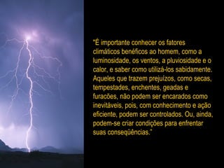 "É importante conhecer os fatores
climáticos benéficos ao homem, como a
luminosidade, os ventos, a pluviosidade e o
calor, e saber como utilizá-los sabidamente.
Aqueles que trazem prejuízos, como secas,
tempestades, enchentes, geadas e
furacões, não podem ser encarados como
inevitáveis, pois, com conhecimento e ação
eficiente, podem ser controlados. Ou, ainda,
podem-se criar condições para enfrentar
suas conseqüências.”
 