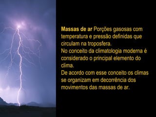 Massas de ar Porções gasosas com
temperatura e pressão definidas que
circulam na troposfera.
No conceito da climatologia moderna é
considerado o principal elemento do
clima.
De acordo com esse conceito os climas
se organizam em decorrência dos
movimentos das massas de ar.
 