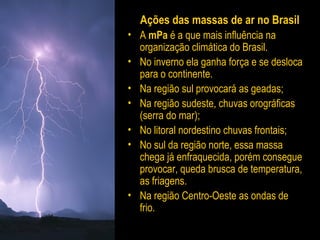 Ações das massas de ar no Brasil
• A mPa é a que mais influência na
organização climática do Brasil.
• No inverno ela ganha força e se desloca
para o continente.
• Na região sul provocará as geadas;
• Na região sudeste, chuvas orográficas
(serra do mar);
• No litoral nordestino chuvas frontais;
• No sul da região norte, essa massa
chega já enfraquecida, porém consegue
provocar, queda brusca de temperatura,
as friagens.
• Na região Centro-Oeste as ondas de
frio.
 