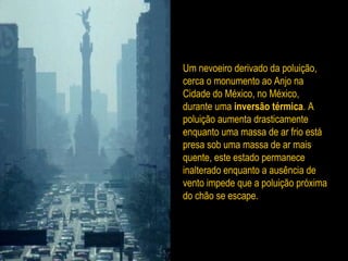 Um nevoeiro derivado da poluição,
cerca o monumento ao Anjo na
Cidade do México, no México,
durante uma inversão térmica. A
poluição aumenta drasticamente
enquanto uma massa de ar frio está
presa sob uma massa de ar mais
quente, este estado permanece
inalterado enquanto a ausência de
vento impede que a poluição próxima
do chão se escape.
 