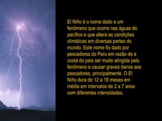 El Niño é o nome dado a um
fenômeno que ocorre nas águas do
pacífico e que altera as condições
climáticas em diversas partes do
mundo. Este nome foi dado por
pescadores do Peru em razão de a
costa do país ser muito atingida pelo
fenômeno e causar graves danos aos
pescadores, principalmente. O El
Niño dura de 12 a 18 meses em
média em intervalos de 2 a 7 anos
com diferentes intensidades.
 