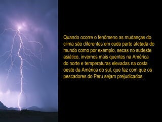 Quando ocorre o fenômeno as mudanças do
clima são diferentes em cada parte afetada do
mundo como por exemplo, secas no sudeste
asiático, invernos mais quentes na América
do norte e temperaturas elevadas na costa
oeste da América do sul, que faz com que os
pescadores do Peru sejam prejudicados.
 