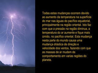 Todas estas mudanças ocorrem devido
ao aumento da temperatura na superfície
do mar nas águas do pacífico equatorial,
principalmente na região oriental. Isto faz
com que a pressão na região diminua, a
temperatura do ar aumente e fique mais
úmido, no pacifico oriental. Esta mudança
nesta parte do mundo causa uma
mudança drástica de direção e
velocidade dos ventos, fazendo com que
as massas de ar mudem de
comportamento em varias regiões do
planeta.
 