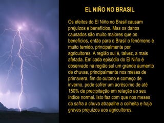 EL NIÑO NO BRASIL
Os efeitos do El Niño no Brasil causam
prejuízos e benefícios. Mas os danos
causados são muito maiores que os
benefícios, então para o Brasil o fenômeno é
muito temido, principalmente por
agricultores. A região sul é, talvez, a mais
afetada. Em cada episódio do El Niño é
observado na região sul um grande aumento
de chuvas, principalmente nos meses de
primavera, fim do outono e começo de
inverno, pode sofrer um acréscimo de até
150% de precipitação em relação ao seu
índice normal. Isto faz com que nos meses
da safra a chuva atrapalhe a colheita e haja
graves prejuízos aos agricultores.
 
