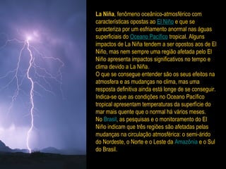 La Niña, fenômeno oceânico-atmosférico com
características opostas ao El Niño e que se
caracteriza por um esfriamento anormal nas águas
superficiais do Oceano Pacífico tropical. Alguns
impactos de La Niña tendem a ser opostos aos de El
Niño, mas nem sempre uma região afetada pelo El
Niño apresenta impactos significativos no tempo e
clima devido a La Niña.
O que se consegue entender são os seus efeitos na
atmosfera e as mudanças no clima, mas uma
resposta definitiva ainda está longe de se conseguir.
Indica-se que as condições no Oceano Pacífico
tropical apresentam temperaturas da superfície do
mar mais quente que o normal há vários meses.
No Brasil, as pesquisas e o monitoramento do El
Niño indicam que três regiões são afetadas pelas
mudanças na circulação atmosférica: o semi-árido
do Nordeste, o Norte e o Leste da Amazônia e o Sul
do Brasil.
 