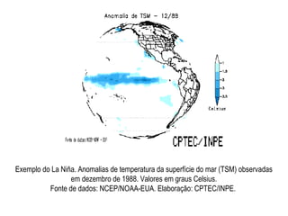 Exemplo do La Niña. Anomalias de temperatura da superfície do mar (TSM) observadas
em dezembro de 1988. Valores em graus Celsius.
Fonte de dados: NCEP/NOAA-EUA. Elaboração: CPTEC/INPE.
 