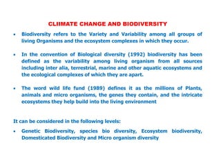CLIIMATE CHANGE AND BIODIVERSITY
 Biodiversity refers to the Variety and Variability among all groups of
living Organisms and the ecosystem complexes in which they occur.
 In the convention of Biological diversity (1992) biodiversity has been
defined as the variability among living organism from all sources
including inter alia, terrestrial, marine and other aquatic ecosystems and
the ecological complexes of which they are apart.
 The word wild life fund (1989) defines it as the millions of Plants,
animals and micro organisms, the genes they contain, and the intricate
ecosystems they help build into the living environment
It can be considered in the following levels:
 Genetic Biodiversity, species bio diversity, Ecosystem biodiversity,
Domesticated Biodiversity and Micro organism diversity
 
