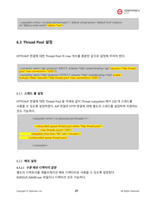 Copyright © Opennaru, Inc. 25 All Rights Reserved.
<subsystem xmlns="urn:jboss:domain:web:1.1" default-virtual-server="default-host" instance-
id="${jboss.node.name}" native="true">
6.3 Thread Pool 설정
HTTP/AJP 연결에 대한 Thread Pool 의 max 개수를 충분한 값으로 설정해 주어야 한다.
<connector name="ajp" protocol="AJP/1.3" scheme="http" socket-binding="ajp" executor="http-thread-
pool" max-connections="3260"/>
<connector name="http" protocol="HTTP/1.1" scheme="http" socketbinding="http" enable-
lookups="false" executor="http-thread-pool" max-connections="3260"/>
스레드 풀 설정
HTTP/AJP 연결에 대한 Thread Pool 을 아래와 같이 Thread subsystem 에서 250 개 스레드를
사용할 수 있도록 설정하였다. AJP 연결과 HTTP 연결에 대해 별도의 스레드를 설정하여 지정하는
것도 가능하다.
<subsystem xmlns="urn:jboss:domain:threads:1.1">
…
<unbounded-queue-thread-pool name="http-thread-pool">
<max-threads count="250"/>
<keepalive-time time="60" unit="minutes"/>
</unbounded-queue-thread-pool>
…
</subsystem>
배포 설정
6.3.2.1 수동 배포 디렉터리 설정
별도의 디렉토리를 애플리케이션 배포 디렉터리로 사용할 수 있도록 설정한다.
$GROUP_NAME.war 파일이나 디렉터리 모두 가능하다.
 