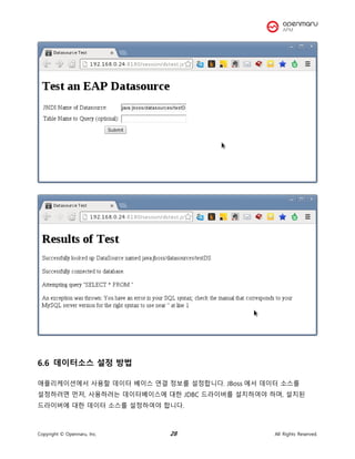Copyright © Opennaru, Inc. 28 All Rights Reserved.
6.6 데이터소스 설정 방법
애플리케이션에서 사용할 데이터 베이스 연결 정보를 설정합니다. JBoss 에서 데이터 소스를
설정하려면 먼저, 사용하려는 데이터베이스에 대한 JDBC 드라이버를 설치하여야 하며, 설치된
드라이버에 대한 데이터 소스를 설정하여야 합니다.
 