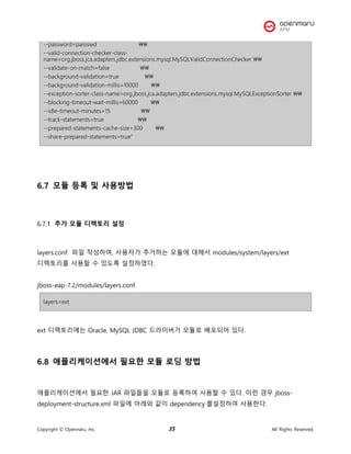 Copyright © Opennaru, Inc. 35 All Rights Reserved.
--password=passswd 
--valid-connection-checker-class-
name=org.jboss.jca.adapters.jdbc.extensions.mysql.MySQLValidConnectionChecker 
--validate-on-match=false 
--background-validation=true 
--background-validation-millis=10000 
--exception-sorter-class-name=org.jboss.jca.adapters.jdbc.extensions.mysql.MySQLExceptionSorter 
--blocking-timeout-wait-millis=60000 
--idle-timeout-minutes=15 
--track-statements=true 
--prepared-statements-cache-size=300 
--share-prepared-statements=true"
6.7 모듈 등록 및 사용방법
추가 모듈 디렉토리 설정
layers.conf 파일 작성하여, 사용자가 추가하는 모듈에 대해서 modules/system/layers/ext
디렉토리를 사용할 수 있도록 설정하였다.
jboss-eap-7.2/modules/layers.conf
layers=ext
ext 디렉토리에는 Oracle, MySQL JDBC 드라이버가 모듈로 배포되어 있다.
6.8 애플리케이션에서 필요한 모듈 로딩 방법
애플리케이션에서 필요한 JAR 파일들을 모듈로 등록하여 사용할 수 있다. 이런 경우 jboss-
deployment-structure.xml 파일에 아래와 같이 dependency 를설정하여 사용한다.
 