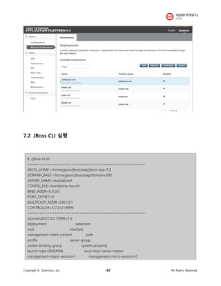 Copyright © Opennaru, Inc. 42 All Rights Reserved.
7.2 JBoss CLI 실행
$ ./jboss-cli.sh
================================================
JBOSS_HOME=/home/jjeon/jboss/eap/jboss-eap-7.2
DOMAIN_BASE=/home/jjeon/jboss/eap/domains.600
SERVER_NAME=standalone1
CONFIG_FILE=standalone-ha.xml
BIND_ADDR=0.0.0.0
PORT_OFFSET=0
MULTICAST_ADDR=230.1.0.1
CONTROLLER=127.0.0.1:9999
================================================
[domain@127.0.0.1:9999 /] ls
deployment extension
host interface
management-client-content path
profile server-group
socket-binding-group system-property
launch-type=DOMAIN local-host-name=master
management-major-version=1 management-micro-version=0
 