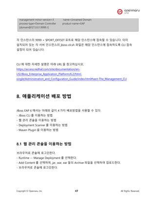 Copyright © Opennaru, Inc. 43 All Rights Reserved.
management-minor-version=3 name=Unnamed Domain
process-type=Domain Controller product-name=EAP
[domain@127.0.0.1:9999 /]
각 인스턴스의 9999 + $PORT_OFFSET 포트로 해당 인스턴스에 접속할 수 있습니다. 이미
설치되어 있는 각 서버 인스턴스의 jboss-cli.sh 파일은 해당 인스턴스에 접속하도록 CLI 접속
설정이 되어 있습니다.
CLI 에 대한 자세한 설명은 아래 URL 을 참고하십시오.
https://access.redhat.com/site/documentation/en-
US/JBoss_Enterprise_Application_Platform/6.2/html-
single/Administration_and_Configuration_Guide/index.html#sect-The_Management_CLI
8. 애플리케이션 배포 방법
JBoss EAP 6 에서는 아래와 같이 4 가지 배포방법을 사용할 수 있다.
- JBoss CLI 를 이용하는 방법
- 웹 관리 콘솔을 이용하는 방법
- Deployment Scanner 를 이용하는 방법
- Maven Plugin 을 이용하는 방법
8.1 웹 관리 콘솔을 이용하는 방법
브라우저로 콘솔에 로그인한다.
- Runtime -- Manage Deployment 를 선택한다.
- Add Content 를 선택하여, jar, war, ear 들의 Archive 파일을 선택하여 업로드한다.
- 브라우저로 콘솔에 로그인한다.
 